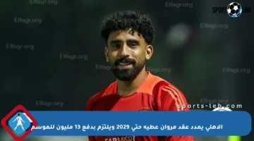 الأهلي يمدد عقد مروان عطية حتى 2029 ويلتزم بدفع 13 مليون للموسم